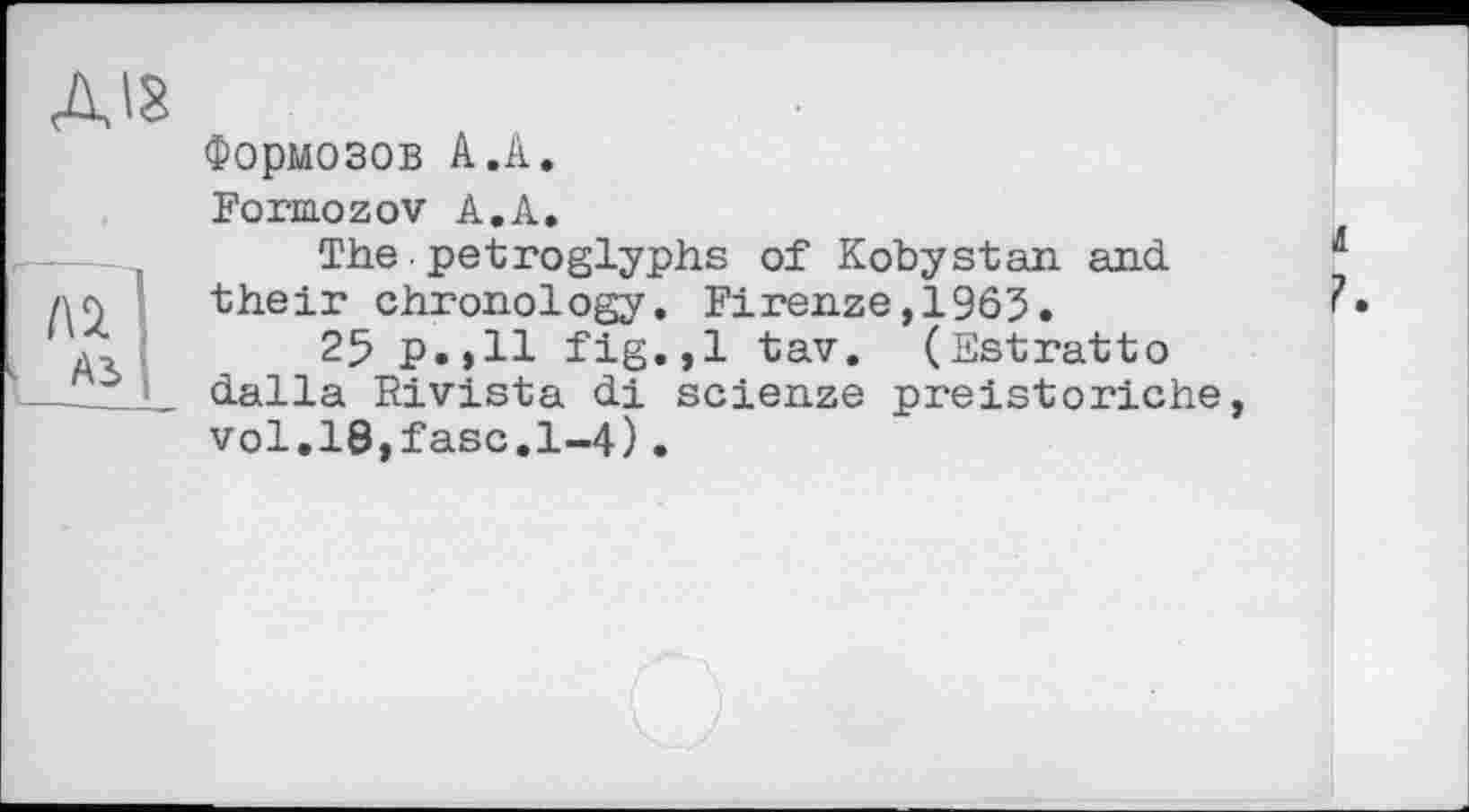 ﻿діз
1\ч 1
A3 I
Формозов А.А.
Formozov А.А.
The•petroglyphs of Kobystan and their chronology. Firenze,1963.
25 p.>ll fig.,1 tav. (Estratto dalla Rivista di scienze preistoi'iche, vol.l8,fasc.l-4).
It ?.